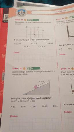 CRONO
PENSA
Choogh
H
EPIZOT
22
Örnek-15
DÜŞÜN
F kuvveti ile K, L, M, P ve S noktalan aynı eşit bölmeli düz-
lemdedir.
F kuvvetinin hangi iki noktaya göre torkları eşittir?
A) K ve M
C) K ve L
Çözüm:
A) 60
D) M ve S
Çözüm:
Örnek-16
DÜŞÜN
Sürtünmesiz eğik düzlemde bir cisim gerilme şiddeti 24 N
olan iple dengededir.
B) L ve M
37°
B) 50
Buna göre, cismin ağırlığının şiddeti kaç N olur?
(sin 37" = 0,6; cos 37° = 0,8)
E) L ve S
C) 45
T = 24 N
D) 40
Tork ve Denge
Örnek-17
DÜŞÜN
Düşey düzlemde K noktas
FF ve F kuvvetleri aynı
E) 30
Buna göre, hangi kuv
A) F₁
B) F₂
Çözüm:
Örnek-18
Ağırlığı ihmal edi
yükle şekildeki gi
D
K
Buna göre, k
Çözüm: