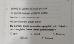 5.
Seninle bir yağmur başlıyor iplik iplik
Bir güzellik doğuyor yüreğime şiirden
Martılar konuyor omuzlarıma
Gözlerin İstanbul oluyor birden
Bu dörtlük, içerik açısından aşağıdaki şiir türlerin-
den hangisine örnek olarak gösterilebilir?
A) Epik
B) Satirik
D) Lirik L
C) Pastoral
E) Didaktik