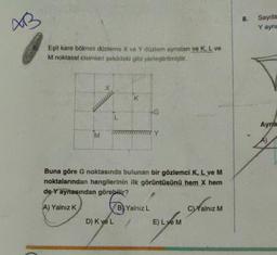 AB
Eşit kare bölmeli düzleme X ve Y düzlem aynaları ve K, L ve
M noktasal cisimleri şekildeki gibi yerleştirilmiştir.
Y
Buna göre G noktasında bulunan bir gözlemci K, L ve M
noktalarından hangilerinin ilk görüntüsünü hem X hem
de Y aynasından görebilir?
A) Yalnız K
B Yalnız L
D) K ve L
E) Lye M
C)Yalnız M
8.
Sayda
Y ayna
Ayna