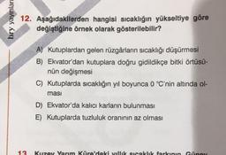 bry yayınlar
12. Aşağıdakilerden hangisi sıcaklığın yükseltiye göre
değiştiğine örnek olarak gösterilebilir?
13
A) Kutuplardan gelen rüzgârların sıcaklığı düşürmesi
B) Ekvator'dan kutuplara doğru gidildikçe bitki örtüsü-
nün değişmesi
C) Kutuplarda sıcaklığın yıl boyunca 0 °C'nin altında ol-
masi
D) Ekvator'da kalıcı karların bulunması
E) Kutuplarda tuzluluk oranının az olması
Kuzey Yarım Küre'deki villik sıcaklık farkının Güney