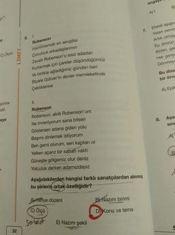 C) Ölüm
şiirine
idir.
eye
LİMİT
32
5.
1.
Robenson
Haminnemdir en sevgilisi
Çocukluk arkadaşlarımın
Zavallı Robenson'u ıssız adadan
Kurtarmak için çareler düşündüğümüz
Ve birlikte ağladığımız günden beri
Biçare Güliver'in devler memleketinde
Çektiklerine
II.
Robenson
Robenson, akıllı Robenson'um
Ne imreniyorum sana bilsen
Göstersen adana giden yolu
Başımı dinlemek istiyorum
Ben gemi olurum, sen kaptan ol
Yelken açarız bir sabah vakti
Güneşte gölgemiz olur deniz
Yolculuk derken adamızdayız
Aşağıdakilerden hangisi farklı sanatçılardan alınmış
bu şiirlerin ortak özelliğidir?
A) Kafiye düzeni
C) Ölçü
Serbest
E) Nazım şekli
7.
B) Nazım birimi
D) Konu ve tema
imge
A) I
B
Ebedi aşığın
Yalan yemir
Artık olmay
Ey, ömrün
Aldan, gel
Her garip
Dönmeye
Bu dize
bir örne
8.
A) Epik
Aşa
sını
B
S