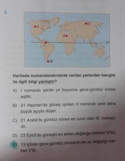 8.
lle
IV
.0%
Haritada numaralandırılarak verilen yerlerden hangisi
ile ilgili bilgi yanlıştır?
A) I numaralı yerde yıl boyunca gece-gündüz süresi
eşittir.
B) 21 Haziran'da güneş ışınları Il numaralı yere daha
büyük açıyla düşer.
C) 21 Aralık'ta gündüz süresi en uzun olan III. merkez-
dir.
D) 23 Eylül'de güneşin en erken doğduğu merkez IV'tür.
E) Yıl içinde gece-gündüz süresinin en az değiştiği mer-
kez V'tir.