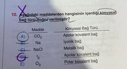 X
10. Aşağıdaki maddelerden hangisinin içerdiği kimyasal
bağ türü doğru verilmiştir?
A)
+ + $
E)
Madde
CO₂
Na
NaCl
12
03
Kimyasal Bağ Türü
Apolar kovalent bağ
İyonik bağ
Metalik bağ
Apolar kovalent bağ
Polar kovalent bağ