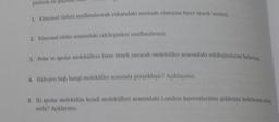 1. Kimyasal türleri sınıflandırarak yukarıdaki metinde olmayan birer örnek verinia.
2. Kimyasal türler arasındaki etkileşimleri sınıflandırınız.
3. Polar ve apolar moleküllere birer örnek yazarak moleküller arasındaki etkileşimlerini belirtinia
4. Hidrojen bağı hangi moleküller arasında gerçekleşir? Açıklayınız.
3. İki apolar molekülün kendi molekülleri arasındaki London kuvvetlerinin şiddetini belirleyen un
nedir? Açıklayınız.