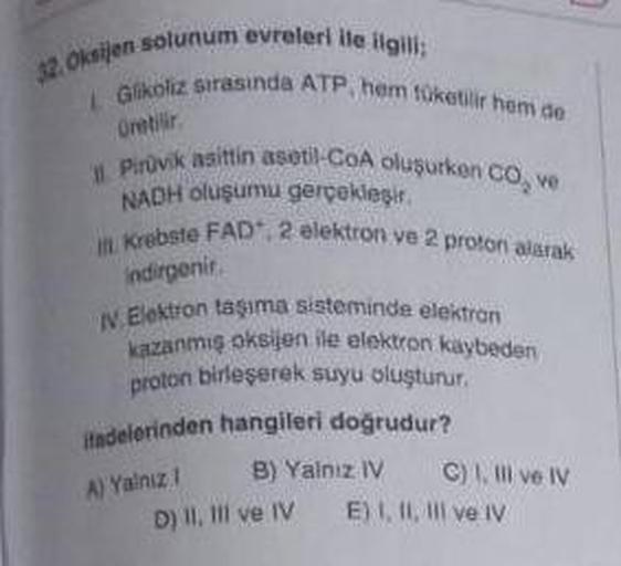 32. Oksijen solunum evreleri ile ilgili:
LGlikoliz sirasinda ATP, hem tüketilir hem de
Gretilir.
Pirüvik asittin asetil-CoA oluşurken CO, ve
NADH oluşumu gerçekleşir.
Krebste FAD", 2 elektron ve 2 proton alarak
indirgenir
N.Elektron taşıma sisteminde elekt