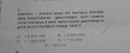 3-
istanbul - Ankara arası bir haritaya 500.000
defa küçültülerek geçirilmiştir. Aynı uzaklık
ikinci haritaya 5 defa daha büyük geçirildiğine
göre ikinci haritanın ölçeği nedir?
B) 1/5.000.000
D) 1/100 000
E) 1/50.000
A) 1/2.500.000
C) 1/1.000.000