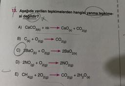 13. Aşağıda verilen tepkimelerden hangisi yanma tepkime-
si değildir?
A) CaCO3 + ISI →→→ Cao (k)
+
3(k)
B) C(K) +0₂0
C) 2BaO, +
(k)
D) 2NO,
r
2(g)
E) CH4(g)
O2(g)
+0₂
(g) 2(g)
+ 20
2(g)
CO,
2(g)
2BaO
2NO,
CO₂
2(k)
2(g)
2(g)
CO2(g)
+
2H₂O(s)
A
A
M
A
L