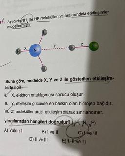 1. Aşağıda NH ile HF molekülleri ve aralarındaki etkileşimler
modellenmiştir.
X
N
Y
B) I ve II
D) II ve III
H
Buna göre, modelde X, Y ve Z ile gösterilen etkileşim-
lerle ilgili,
4. X, elektron ortaklaşması sonucu oluşur.
II. Y, etkileşim gücünde en baskın olan hidrojen bağıdır.
M. Z, moleküller arası etkileşim olarak sınıflandırılır.
yargılarından hangileri doğrudur?H, N. F)
A) Yalnız I
C) I ve III
Z
E) I, II ve III