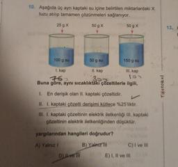 10. Aşağıda üç ayrı kaptaki su içine belirtilen miktarlardaki X
tuzu atılıp tamamen çözünmeleri sağlanıyor.
25 g X
50 g X
100 g su
I. kap
750
Buna göre, aynı sıcaklıktaki çözeltilerle ilgili,
50 g su
D) Il ve Ill
50 g X
II. kap
323
150 g su
III. kap
100
1. En derişik olan II. kaptaki çözeltidir.
II. I. kaptaki çözelti derişimi kütlece %25'liktir.
III. I. kaptaki çözeltinin elektrik iletkenliği III. kaptaki
çözeltinin elektrik iletkenliğinden düşüktür.
yargılarından hangileri doğrudur?
A) Yalnız I
B) Yalnız Ill
C) I ve III
E) I, II ve III
Testokul
13.