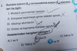 2.
Rombik kükürt (S) ve monoklinik kükürt (S₂) element-
leri ile ilgili;
I. Molekül geometrileri farklıdır.
II. Kimyasal tepkimeye girme istekleri aynıdır.
III. Allotrop atomlardır.
IV. Erime ve kaynama noktaları aynıdır.
ifadelerinden hangileri yanlıştır?
A) I ve II
(B) ve IV
D) Yalnız III
E) Il ve IV
C) Yalnız IV