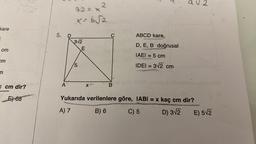 kare
E
cm
cm
m
C cm dir?
E)-68
5. D
A
2
42 = x²
X-6√2
3√2
5
E
X+
C
B
Bor
ABCD kare,
D, E, B doğrusal
IAEI = 5 cm
RES
IDEI = 3√2 cm
av2
Yukarıda verilenlere göre, IABI= x kaç cm dir?
A) 7
B) 6
C) 5
D) 3√2
abnaxuy
E) 5√2