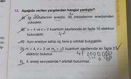 sayı-
nlu
min
iş-
13. Aşağıda verilen yargılardan hangisi yanlıştır?
4s orbitallerinin enerjisi, 3d orbitallerinin enerjisinden
yüksektir.
B) n = 4 ve = 2 kuantum sayılarında en fazla 10 elektron
bulunabilir.
4¢
e Aynı enerjiye sahip üç tane p orbitali bulunabilir.
D) n = 4, = 3 ve m = +2 kuantum sayılarında en fazla 2
elektron bulunur.
4f 0000000
3-440
0 122)
E) 3. enerji seviyesinde f orbitali bulunmaz.
0
RN ATOM TEORİSİ