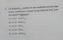 12. 0,3 M Mg(NO3)2 çözeltisi ile aynı sıcaklıkta bulunan aşa-
ğıdaki çözeltilerden hangisi karıştırıldığında NO iyon-
ları derişimi değişmez?
A) 0,2 M Ca(NO3)2
B) 0,1 M AI(NO3)3
C) 0,2 M KNO3
D) 0,3 M
KNO3
E) 0,2 M AI(NO3)3