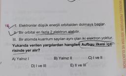 (
15.1. Elektronlar düşük enerjili orbitalden dolmaya başlar.
Bir orbital en fazla 2 elektron alabilir.
III. Bir atomda kuantum sayıları aynı olan iki elektron yoktur.
Yukarıda verilen yargılardan hangileri Aufbau ilkesi içe-
risinde yer alır?
A) Yalnız I
D) I ve III
B) Yalnız II
E) II ve III
C) I ve II
MODELİ, PERİYODİK SİSTEM VE ELEKTRON