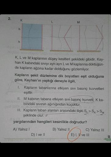 2.
pod
h
h
K
L
FOGA
brob
K, L ve M kaplarının düşey kesitleri şekildeki gibidir. Kay-
han K kabındaki sıvıyı ayrı ayrı L ve M kaplarına döktüğün-
de kapların ağzına kadar dolduğunu gözlemliyor.
M
KID
Kapların şekil düzlemine dik boyutları eşit olduğuna
gör