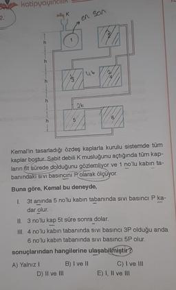 2.
katipyayı
h
h
A) Yalnız I
h
h
K
5
D) II ve III
D
en son
4t
Kemal'in tasarladığı özdeş kaplarla kurulu sistemde tüm
kaplar boştur. Sabit debili K musluğunu açtığında tüm kap-
ların 6t sürede dolduğunu gözlemliyor ve 1 no'lu kabin ta-
banındaki sivi basıncını P olarak ölçüyor.
Buna göre, Kemal bu deneyde,
I.
3t anında 5 no'lu kabin tabanında sivi basıncı P ka-
dar olur.
4
II. 3 no'lu kap 5t süre sonra dolar.
III. 4 no'lu kabin tabanında sivi basıncı 3P olduğu anda
6 no'lu kabin tabanında sivi basıncı 5P olur.
sonuçlarından hangilerine ulaşabilmiştir?
6
B) I ve II
C) I ve III
E) I, II ve III