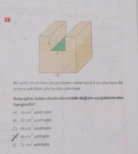 4
41
4
Bir ayrıtı 10 cm olan ahşap küpten taban ayrıtı 4 cm olan kare dik
prizma şekildeki gibi kesilip çıkarılıyor.
Buna göre, kalan cismin alanındaki değişim aşağıdakilerden
hangisidir?
2
A) 16 cm² azalmıştır.
2
B) 32 cm azalmıştır.
2
C) 48 cm azalmıştır