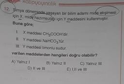 katipyayıncılık
12. Simya döneminde yaşayan bir bilim adamı mide ekşimesi
için X, mide hazımsızlığı için Y maddesini kullanmıştır.
-
Buna göre;
1. X maddesi CH3COOH'dir.
II. Y maddesi NaHCO3'tür.
III. Y maddesi limonlu sudur.
verilen maddelerden hangileri doğru olabilir?
challe:
A) Yalnız I
D) II ve III
B) Yalnız II
41
C) Yalnız III
E) I,II ve III
07