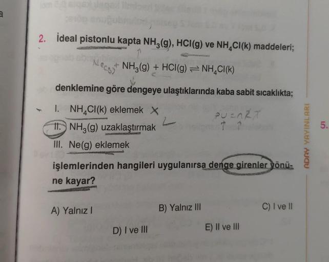 3
2. İdeal pistonlu kapta NH3(g), HCI(g) ve NH CI (k) maddeleri;
NH3(g) + HCl(g) = NH4CI(K)
denklemine göre dengeye ulaştıklarında kaba sabit sıcaklıkta;
I. NH₂Cl(k) eklemek X
PUEART
b
11. NH3(g) uzaklaştırmak
III. Ne(g) eklemek
Necs
işlemlerinden hangiler