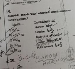 ?
Merkez atom karbondur. V
ir.
19.
Aşağıdaki madde-zayıf etkileşim eşleştirmelerinden
hangisi yanlıştır?
Madde
A) H₂O(s)
B) CH₂OH(s)
dir. HCl(e)
D) CO2(8)
E) OF 4(s)
Zayıf Etkileşim Türü
Hidrojen bağl
Hidrojen bağ
Dipol-dipol etkileşim
London Luvvetleri
AD11
Polar kovalent
boğ
20. -O-C-0
H'
ENCH
HAFION
Hidrojen be
H₂