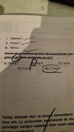 .
I. Elektron
II. Proton
III. Nötron
Atoma ait numaralanmış atom altı taneciklerden han-
gileri Bohr atom modelinde yer alır?
onalise
A) Yalnız I
B) ve II
Augu
D) II ve II
C) I ve III
E) I, II ve ill
Yaptığı deneyde altın ve kurşun elementlerini
lanıp alfa (a) ışınlarından yararlanarak bir ator
çekirdeğin varlığını keşfeden bilim insanı aşağ
kilerden hangisidir?