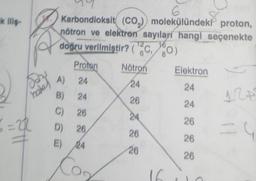 ik iliş-
Spr
hote
6=22
6
Karbondioksit (CO₂) molekülündeki proton,
nötron ve elektron sayıları hangi seçenekte
12
doğru verilmiştir? (Co)
16
80)
Proton
A) 24
B) 24
C) 26
D) 26,
E)
24
Co
Nötron
24
26
24
26
26
16
Elektron
24
24
26
26
26
124