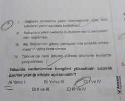 Dağların zirvelerine yakın kesimlerinde ağaç türü
bitkilerin yerini çayırlara bırakması
Kutuplara yakın yerlerde buzulların deniz seviyesin-
den başlaması
III. Alp Dağları'nın güney yamaçlarında sıcaklık ortala-
masının daha fazla olması
II.
IV. Türkiye'de nem ihtiyacı yüksek ürünlerin kıyılarda
yetiştirilmesi
Yukarıda verilenlerden hangileri yükseltinin sıcaklık
üzerine yaptığı etkiyle açıklanabilir?
A) Yalnız I
B) Yalnız III
D) II ve III
C ve IV
E) Ili ve IV
ArmaDa
YAYINLARI
E
T
5.