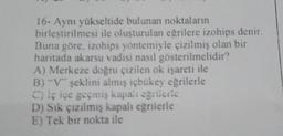 16- Aynı yükseltide bulunan noktaların
birleştirilmesi ile oluşturulan eğrilere izohips denir.
Buna göre, izohips yöntemiyle çizilmiş olan bir
haritada akarsu vadisi nasıl gösterilmelidir?
A) Merkeze doğru çizilen ok işareti ile
B) "V" şeklini almış içbükey eğrilerle
C) iç içe geçmiş kapal: eğrileric
D) Sık çizilmiş kapalı eğrilerle
E) Tek bir nokta ile