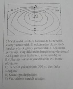 0
L
50
27-Yukarıdaki izohips haritasında bir tepenin
kuzey yamacındaki K noktasından ok yönünde
hareket ederek güney yamacındaki L noktasına
gelen kişi, aşağıdakilerden hangisini gözleyemez?
A) Eğimin önce fazlayken, sonra azaldığını
B) Ulaştığı noktanın yükseltisinin 150 metre
olduğunu
C) Tepenin yükseltisinin 300 m. den fazla
olduğunu
D) Sıcaklığın değiştiğini
E) Yükseltinin sürekli arttığını