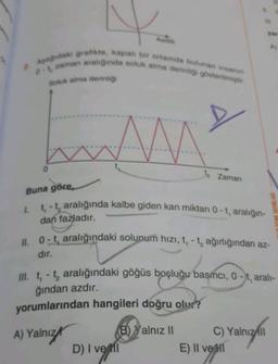 N
Aşağıdaki grafikte, kapalı bir ortamda bulunan insanın
0-1 zaman aralığında soluk alma derinliği gösterilmiştir.
Soluk alma derinliği
AMA
Buna göre,
1. t, -t aralığında kalbe giden kan miktarı 0-t, aralığın-
dan fazladır.
Zaman
D) I ve
II. 0-t, aralığındaki solunum hızı, t, -t, ağırlığından az-
dır.
III. t, - t₂ aralığındaki göğüs boşluğu basıncı, 0-t, aralı-
ğından azdır.
yorumlarından hangileri doğru olur?
A) Yalnız
B) Yalnız II
ONLY 38 31
C) Yalnız ll
E) II ve I
verni