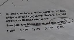 5.
Bir araç A kentinde B kentine saatte 4V km hızla
gittiğinde 20 dakika geç varıyor. Saatte 6V km hızla
gittiğinde ise 40 dakika erken varıyor.
Buna göre, A ve B kentleri arası kaç kilometredir?
A) 24V B) 18V C) 16V D) 15V E) 12V