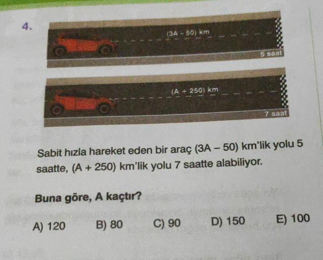 4.
(3A - 50) km
(A - 250) km
C) 90
5 saat
Sabit hızla hareket eden bir araç (3A - 50) km'lik yolu 5
saatte, (A +250) km'lik yolu 7 saatte alabiliyor.
Buna göre, A kaçtır?
A) 120
B) 80
D) 150
7 saat
E) 100