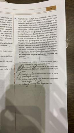 e yaygın olan ka-
antik var" teker-
le ilgisi olmayan
eri sürerek doğru-
efeciler arasında
k tüm insanlarda
dir. İnsanlara ay-
sav, birinci savi
: Tüm insanlarda
erine yüzlerce yo-
ahip?
arak çıkarılacak
ngisidir?
ine oluşan ve do-
n olarak açıklana-
yen bir mantıktan
ayrılmıştır.
ması yanlış bir tu-
04
20. Karşılaştırmalı edebiyat son dönemlerde edebi mera-
kımızı hayli cezbetmekte fakat bu işin dünyada nasıl
başladığını aydınlatmamız gerekir. Konuyu başlatan ve
"sorun"laştıran Goethe oldu. 19.yüzyılın başında Goet-
he İranlı şair Hafız'ı okumuş, çok etkilenmişti. Bu etkiyle
O Divan'ı yazdı. Gene bu yıllarda Eckermann adında genç
bir yazar, hayranı olduğu Goethe'nin yardımcılığını üst-
lenmişti. Eckermann, Goethe ile uzun, ayrıntılı konuşma-
larını kitaplaştırdı. Burada, Goethe'nin Hafız'ı okuduktan
sonraki sözünü de okuruz: "Dünya edebiyatı çağı geliyor.
Hepimiz bunu çabuklaştırmak için çaba göstermeliyiz."
Bu, yalnız Almanya değil, bütün Avrupa için çok yeni, do-
layısıyla epey şaşırtıcı bir yargıydı. Batı kendi edebiyatını
biliyordu; "edebiyat" denince anladığı buydu. Evet, bütün
toplumların kendilerine özgü edebiyatları vardı ama bun-
lar olgunlaşmış, Batı düzeyine erişmiş edebiyatlar değildi.
Bu paragraftan aşağıdaki yargılardan hangisine ula-
şılabilir?
TASARI EĞİTİM YAYINLARI
A) Karşılaştırmalı edebiyat sorunsalı Batıdan bir yazarın
doğu menşeyli bir kitabı okumasıyla başlar.
B) Eckermann ile Goethe'nin Hafız ile ilgili çalışmaları
karşılaştırmal edebiyatın gelişmesine olanak sağla-
mıştır.
C) Karşılaştırmal edebiyat terimi tüm dünyada ilk olarak
şaşkınlıkla karşılanmıştır.
D)
Avrupalı edebiyatçılar Doğu edebiyatını gelişmemiş
olarak görürler.
E) Goethe'nin etkilendiği Iranlı tek şair Hafız'dır.