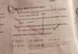 a pro-
daha
ığını
ere
10 Modern Atom Teorisine göre;
Elektronlar çekirdek etrafında belirli yörünge-
lerde dolaşmaktadır.
Bir atomun bütün elektronlarının enerjileri daima
eşittir.
Elektronların bulunma olasılığının en fazla oldu-
gu uzay parçalarına orbital denir.
yargılarından hangileri doğrudur?
A) Yalnız I
D) II ve III
B) Yalnız III
E) I, II ve III
C) I ve II