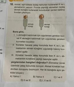 3S
OP
K ve
mi-
re
Tarzı Sorular
23519/123l
10. Ahmet, eşit kütlede özdeş hamurları kullanarak K ve L
ekmeklerini yapıyor. Fırında pişirdiği ekmekleri özdeş
ekmek küreğini kullanarak bulundukları yerden kaldırıp
fırından çıkartıyor.
ekmek
küreği
Buna göre,
I. Lekmeğini kaldırmak için uygulaması gereken kuv-
vet K ekmeğini kaldırmak için uygulaması gereken
kuvvetten büyüktür.
II. Kürekler havada yatay konumda iken K ve L ek-
meklerinin ekmek küreğine uyguladığı basınç kuv-
vetleri eşittir.
III. Kürekler havada yatay konumda iken K ve L ek-
meklerinin küreklere yaptığı basınçlar eşittir.
yargılarından hangileri doğrudur? (Ekmekler kürek
üzerinde yatay konumda duruyor. Ahmet kürekleri kal-
dırırken duruşunu bozmuyor. Her iki küreğide aynı şe-
kilde tutuyor.)
A) Yalnız I
D) II ve III
ekmek upowa
küreği
B) Yalnız II
E) I, II ve III
C) I ve II