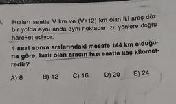 1.
Hızları saatte V km ve (V+12) km olan iki araç düz
bir yolda aynı anda aynı noktadan zıt yönlere doğru
hareket edivor.
4 saat sonra aralarındaki mesafe 144 km olduğu-
na göre, hızlı olan aracın hızı saatte kaç kilomet-
redir?
A) 8 B) 12 C) 16 D) 20
E) 24