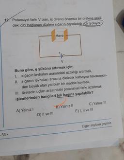 12. Potansiyel farkı V olan, iç direnci önemsiz bir üretece şekil-
deki gibi bağlanan düzlem sığacın depoladığı yük q oluyor.
- 33 -
A) Yalnız I
Hava
V
Buna göre, q yükünü artırmak için;
1. sığacın levhaları arasındaki uzaklığı artırmak,
II.
sığacın levhaları arasına dieletrik katsayısı havanınkin-
den büyük olan yalıtkan bir madde koymak,
III. üretecin uçları arasındaki potansiyel farkı azaltmak
işlemlerinden hangileri tek başına yapılabilir?
D) II ve III
-
B) Yalnız II
C) Yalnız III
E) I, II ve III
Diğer sayfaya geçiniz.