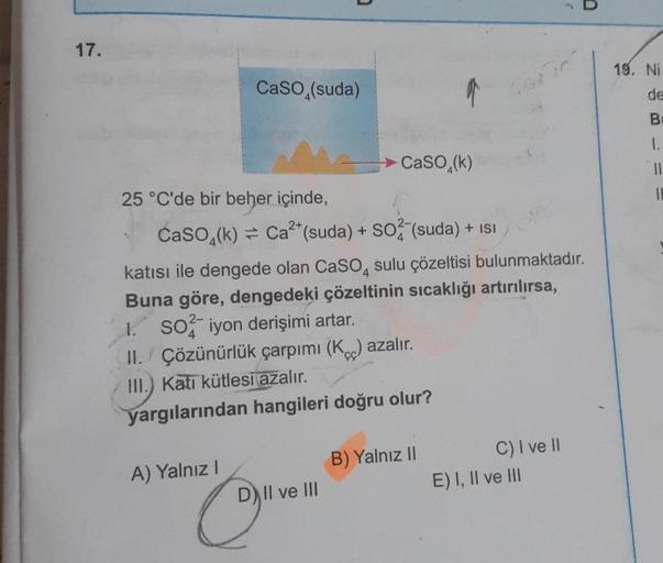 17.
CaSO (suda)
25 °C'de bir beher içinde,
A) Yalnız I
CaSO4(k)= Ca²+ (suda) + SO2 (suda) + ISI
katısı ile dengede olan CaSO4 sulu çözeltisi bulunmaktadır.
Buna göre, dengedeki çözeltinin sıcaklığı artırılırsa,
1. So iyon derişimi artar.
II. Çözünürlük çar