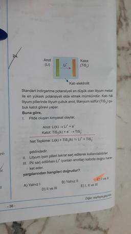 _rıl-
ir.
11
- 36-
Li
*H²
Kati elektrolit
Standart indirgenme potansiyeli en düşük olan lityum metali
ile en yüksek potansiyeli elde etmek mümkündür. Katı hål
lityum pillerinde lityum çubuk anot, titanyum sülfür (TiS₂) çu-
buk katot görevi yapar.
Buna göre,
1.
Anot
(Li)
Pilde oluşan kimyasal olaylar,
A) Yalnız I
Anot: Li(k)→→ Li* + e
Katot: TiS₂(k)+e™ → TIS₂
Net Tepkime: Li(k) + TiS₂(k) = Li* + TiS₂
şeklindedir.
II. Lityum iyon pilleri tekrar sarj edilerek kullanılabilirler.
III. Pil sarj edilirken Li* iyonları anottan katoda doğru hare-
ket eder.
yargılarından hangileri doğrudur?
Katot
(TiS₂)
D) II ve III
B) Yalnız II
C) I ve Il
E) I, II ve III
Diğer sayfaya geçiniz.