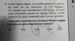 Strali
11. (1) Her insanın yaşamı, onu kendine götüren bir yoldur. (II)
Bu belki bir yol denemesi, bir yol taslağıdır...
(III) Hepimiz aynı derinliklerden çikip geliriz. (IV) Sonra
kendi amacımıza varmak için uğraşıp didiniriz. (V) Belki
hiçbirimiz bu uzun, meşakkatli yolun sonunu göremeyiz.
Yukarıdaki numaralanmış cümlelerin hangisi yapısına
ve anlamına göre diğerlerinden farklıdır?
A) I
B) II
C)
D) IV
P
E)
2.