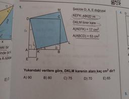 8
X
eki bir
inde bir K
a A noktas
E) 3
1.
D
A
E
K
LL
M
C
B
L
Şekilde D, A, E doğrusal
AEFK, ABCD ve
DKLM birer kare
A(AEFK) = 17 cm²
A(ABCD) = 53 cm²
Yukarıdaki verilere göre, DKLM karenin alanı kaç cm² dir?
A) 90
B) 80
C) 75
D) 70
E) 65
4. D
5.
F