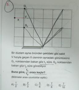 3.
1
1
I
1
B
1
G₁
V
G₂
2
Bir düzlem ayna önünden şekildeki gibi sabit
V hızıyla geçen X cisminin aynadaki görüntüsünü
G₁ noktasından bakan göz t, süre, G₂ noktasından
bakan göz t₂ süre görebiliyor.
ti
t₁
Buna göre, oranı kaçtır?
1₂
(Bölmeler arası uzunluklar eşittir.)
A) // B) //
C) 66
D) //
1
1
10