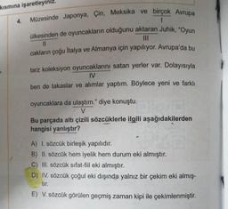 kısmına işaretleyin
4.
Müzesinde Japonya, Çin, Meksika ve birçok Avrupa
1
ülkesinden de oyuncakların olduğunu aktaran Juhik, "Oyun
|||
11
cakların çoğu İtalya ve Almanya için yapılıyor. Avrupa'da bu
tarz koleksiyon oyuncaklarını satan yerler var. Dolayısıyla
IV
ben de takaslar ve alımlar yaptım. Böylece yeni ve farklı
oyuncaklara da ulaştım." diye konuştu.
V
Bu parçada altı çizili sözcüklerle ilgili aşağıdakilerden
hangisi yanlıştır?
A) I. sözcük birleşik yapılıdır.
B) II. sözcük hem iyelik hem durum eki almıştır.
C) III. sözcük sıfat-fiil eki almıştır.
D) IV. sözcük çoğul eki dışında yalnız bir çekim eki almış-
tır.
E) V. sözcük görülen geçmiş zaman kipi ile çekimlenmiştir.