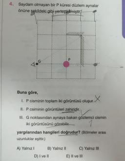 4. Saydam olmayan bir P küresi düzlem aynalar
önüne şekildeki gibi yerleştirilmiştir.
Buna göre,
1. P cisminin toplam iki görüntüsü oluşur. X
II. P csiminin görüntüleri zahiridir.
III. G noktasından aynaya bakan gözlemci cismin
iki görüntüsünü görebilir.
yargılarından hangileri doğrudur? (Bölmeler arası
uzunluklar eşittir.)
A) Yalnız I
B) Yalnız II
D) I ve II
C) Yalnız III
E) II ve III