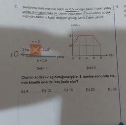 2.
Sürtünme katsayısının sabit ve 0,5 olduğu Şekil 1'deki yatay
yolda durmakta olan bir cisme uygulanan F kuvvetinin büyük-
lüğünün zamana bağlı değişim grafiği Şekil 2'deki gibidir.
F(N)
2 kg
10<=
V = 0
X
k = 0,5
F
yatay
12
10
0 2 4 6 8
t(s)
Şekil 1
Şekil 2
Cismin kütlesi 2 kg olduğuna göre, 8. saniye sonunda cis-
min kinetik enerjisi kaç joule olur?
A) 4
B) 12
C) 16
D) 20
E) 36
D
le
Ş