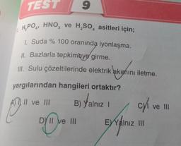 TEST
9
1.H₂PO4, HNO3 ve H₂SO4 asitleri için;
1. Suda % 100 oranında iyonlaşma.
II. Bazlarla tepkimeye girme.
III. Sulu çözeltilerinde elektrik akımını iletme.
yargılarından hangileri ortaktır?
II ve III
B) Yalnız I
Yalnız
P
DY II ve III
c/₁
cyl ve III
EYYalnız III