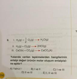 258
9. 1. H₂(g) + ¹⁄2O₂(g) →→→ H₂O(g)
II. H₂(g) + Cl₂(g) → 2HCl(g)
III. CaO(k) + CO₂(g) →→→ CaCO3(k)
Yukarıda verilen tepkimelerden hangilerinin
entalpi değeri ürünün molar oluşum entalpisi-
ne eşittir?
A) Yalnız I
B) I ve II
D) II ve III
C) I ve III
E) I, II ve III
1