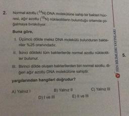 2.
Normal azotlu (14N) DNA molekülüne sahip bir bakteri hüc-
resi, ağır azotlu (15N) nükleotitlerin bulunduğu ortamda ço-
ğalmaya bırakılıyor.
Buna göre,
1. Üçüncü dölde melez DNA molekülü bulunduran bakte-
riler %25 oranındadır.
II. İkinci döldeki tüm bakterilerde normal azotlu nükleotit-
ler bulunur.
III. Birinci dölde oluşan bakterilerden biri normal azotlu, di-
ğeri ağır azotlu DNA molekülüne sahiptir.
yargılarından hangileri doğrudur?
A) Yalnız I
B) Yalnız II
D) I ve III
E) II ve III
C) Yalnız III
✔FEN BİLİMLERİ YAYINLARI
5.