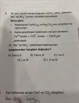 6.
5.
İki sulu çözelti karıştırıldığında CaCO3 katısı çökerken,
Na ve NO3 iyonları çözeltide kalmaktadır.
Buna göre;
I. Başlangıçta Ca(NO3)2 ve Na₂CO3 sulu çözeltileri ka-
rıştırılmıştır.
II. Kapta gerçekleşen tepkimenin net iyon denklemi,
Ca²+(suda) + CO3(suda) → CaCO3(k)
şeklindedir.
III. Nat ve NO3 çökelmeye katılmamıştır.
yargılarından hangileri doğrudur?
B) Yalnız III
A) Yalnız II
D) I ve III
C) I ve II
E) I, II ve III
Eşit kütlelerde alınan CaO ve CO₂ bileşikleri;
Cáo +/co, — Cacos