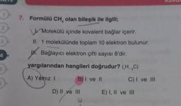 0 7. Formülü CH, olan bileşik ile ilgili;
0
3
Molekülü içinde kovalent bağlar içerir.
II. 1 molekülünde toplam 10 elektron bulunur.
M. Bağlayıcı elektron çifti sayısı 8'dir.
yargılarından hangileri doğrudur? (,H, C)
A) Yalnız I
B) I ve II
D) II ve III
H
C) I ve III
E) I, II ve III